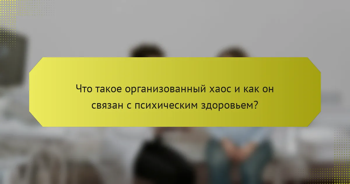Что такое организованный хаос и как он связан с психическим здоровьем?
