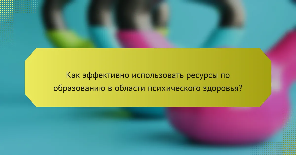 Как эффективно использовать ресурсы по образованию в области психического здоровья?