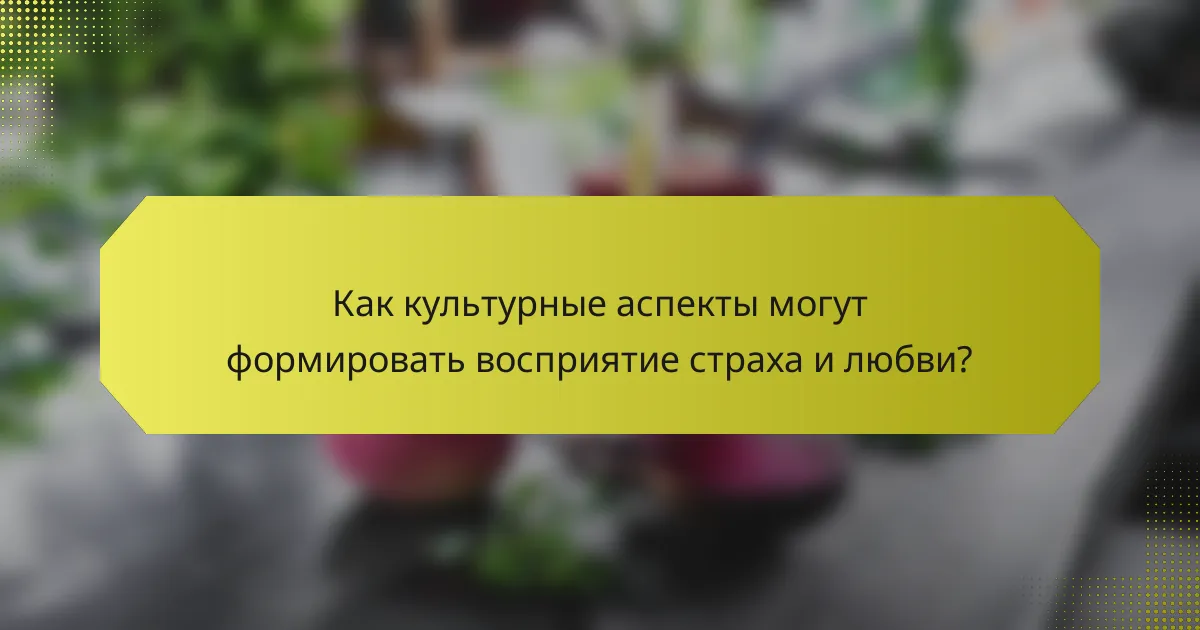 Как культурные аспекты могут формировать восприятие страха и любви?