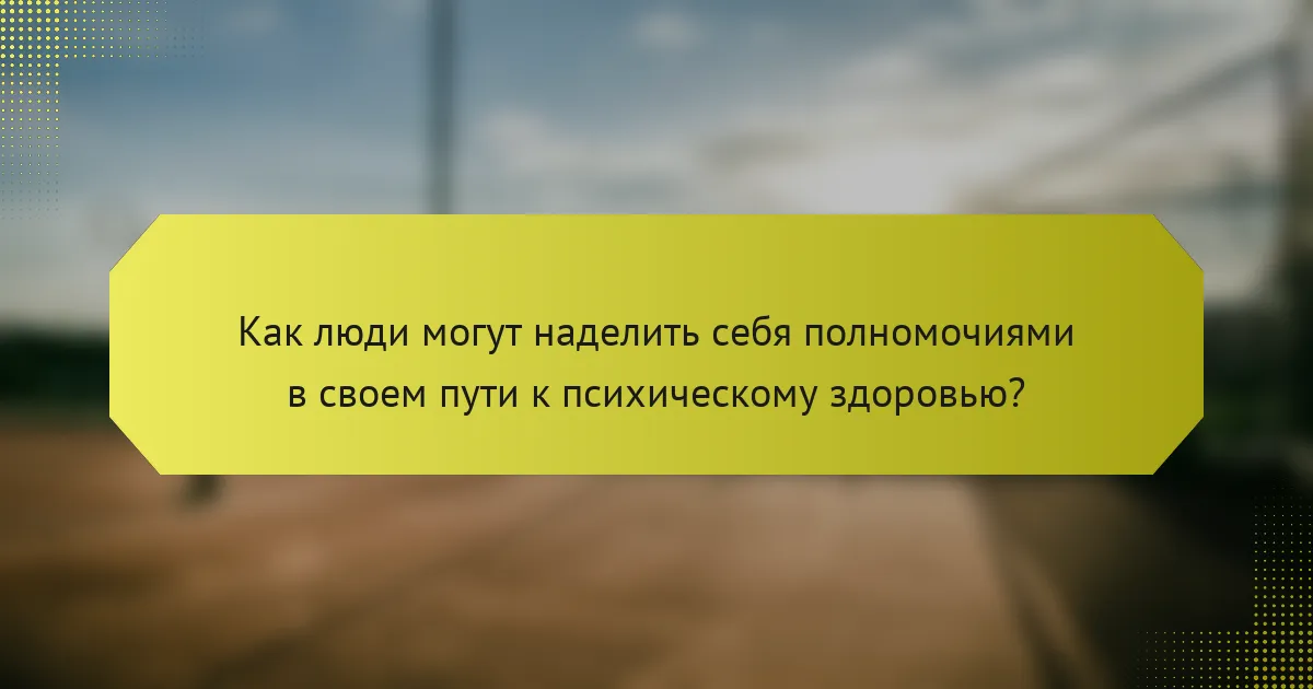 Как люди могут наделить себя полномочиями в своем пути к психическому здоровью?