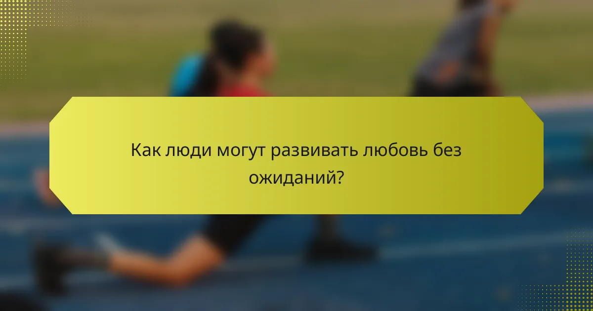 Как люди могут развивать любовь без ожиданий?