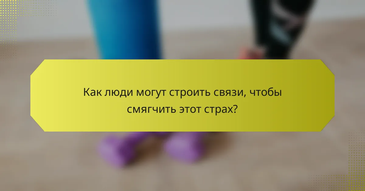 Как люди могут строить связи, чтобы смягчить этот страх?