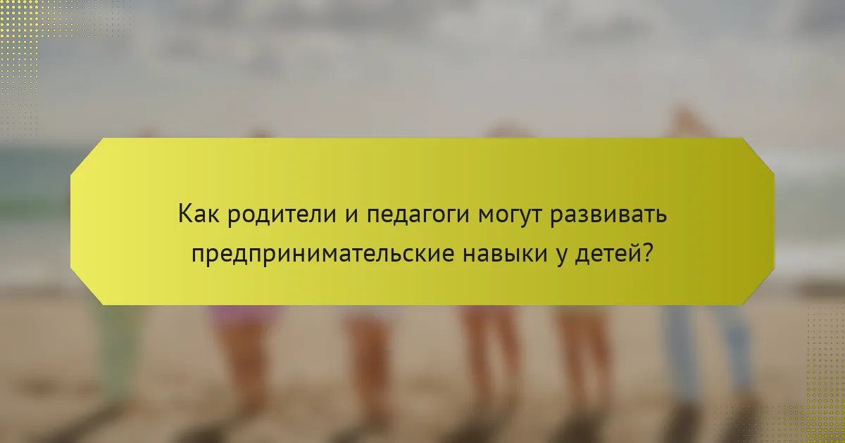 Как родители и педагоги могут развивать предпринимательские навыки у детей?