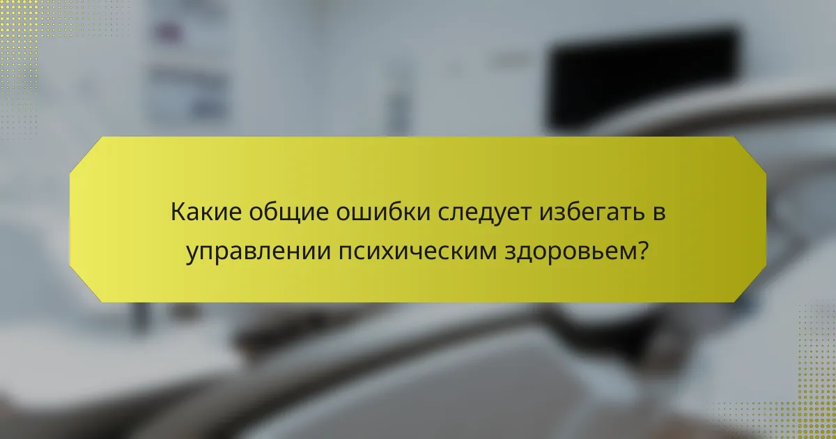Какие общие ошибки следует избегать в управлении психическим здоровьем?