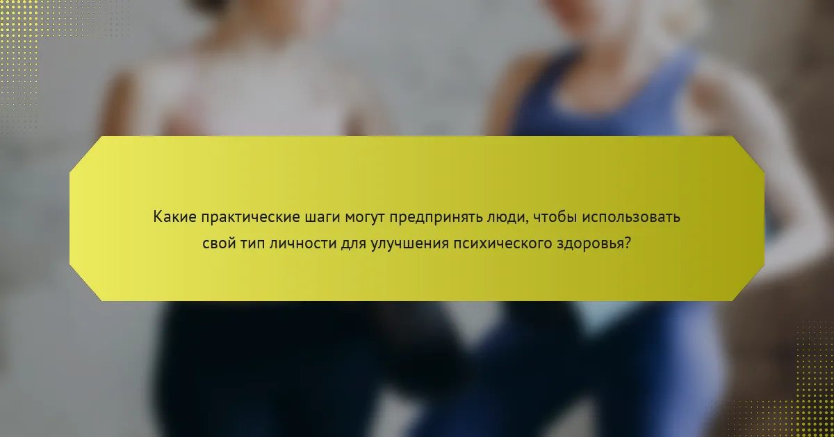 Какие практические шаги могут предпринять люди, чтобы использовать свой тип личности для улучшения психического здоровья?