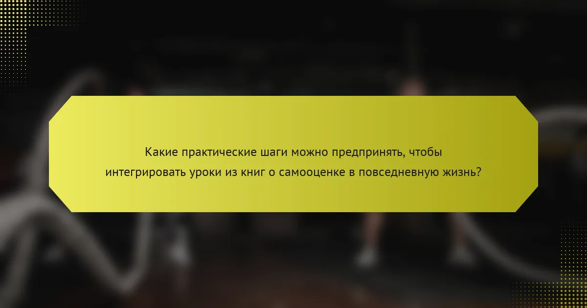 Какие практические шаги можно предпринять, чтобы интегрировать уроки из книг о самооценке в повседневную жизнь?