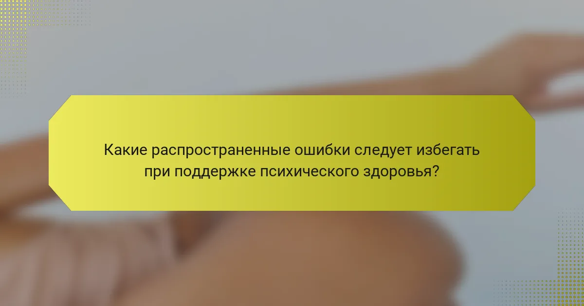 Какие распространенные ошибки следует избегать при поддержке психического здоровья?