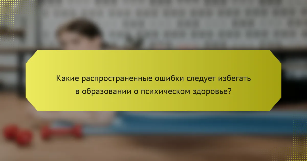 Какие распространенные ошибки следует избегать в образовании о психическом здоровье?