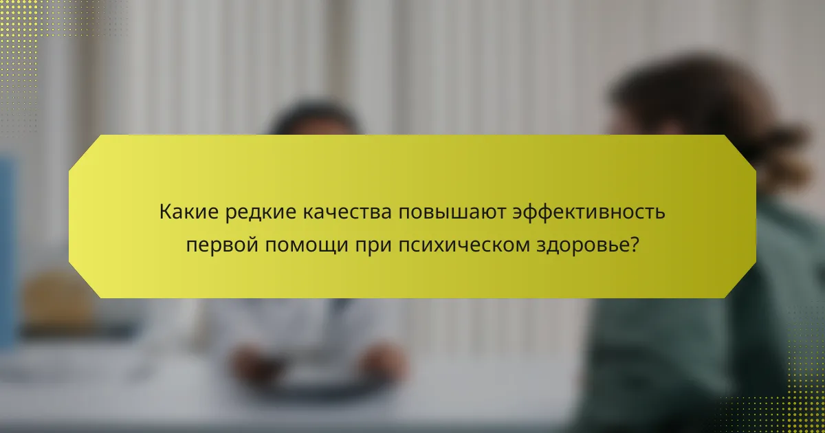 Какие редкие качества повышают эффективность первой помощи при психическом здоровье?