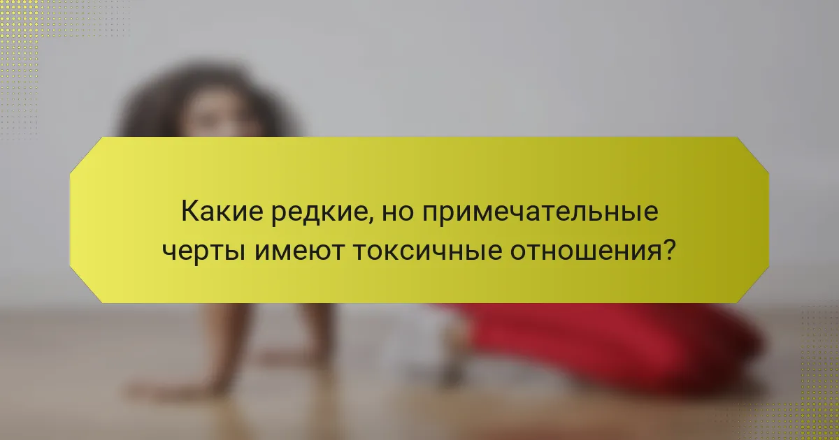 Какие редкие, но примечательные черты имеют токсичные отношения?