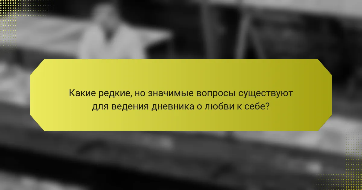 Какие редкие, но значимые вопросы существуют для ведения дневника о любви к себе?