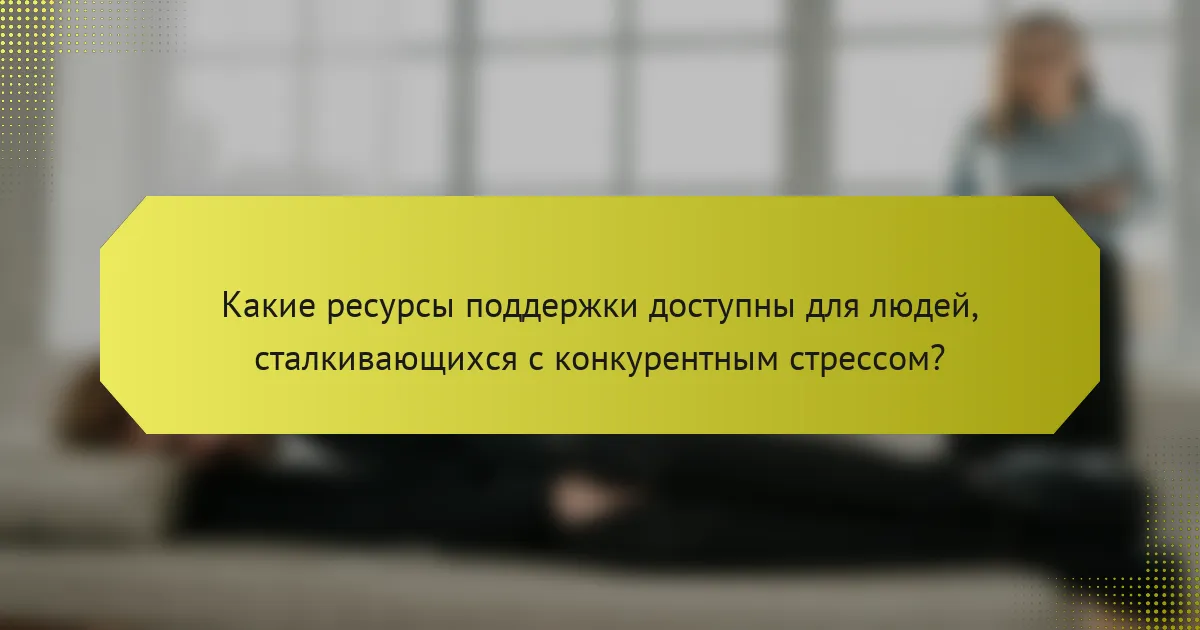 Какие ресурсы поддержки доступны для людей, сталкивающихся с конкурентным стрессом?