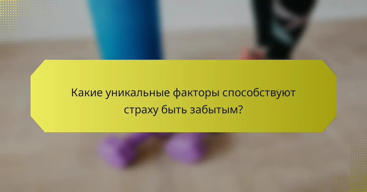 Какие уникальные факторы способствуют страху быть забытым?