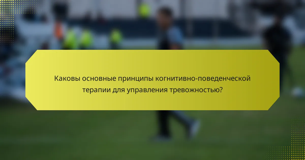 Каковы основные принципы когнитивно-поведенческой терапии для управления тревожностью?