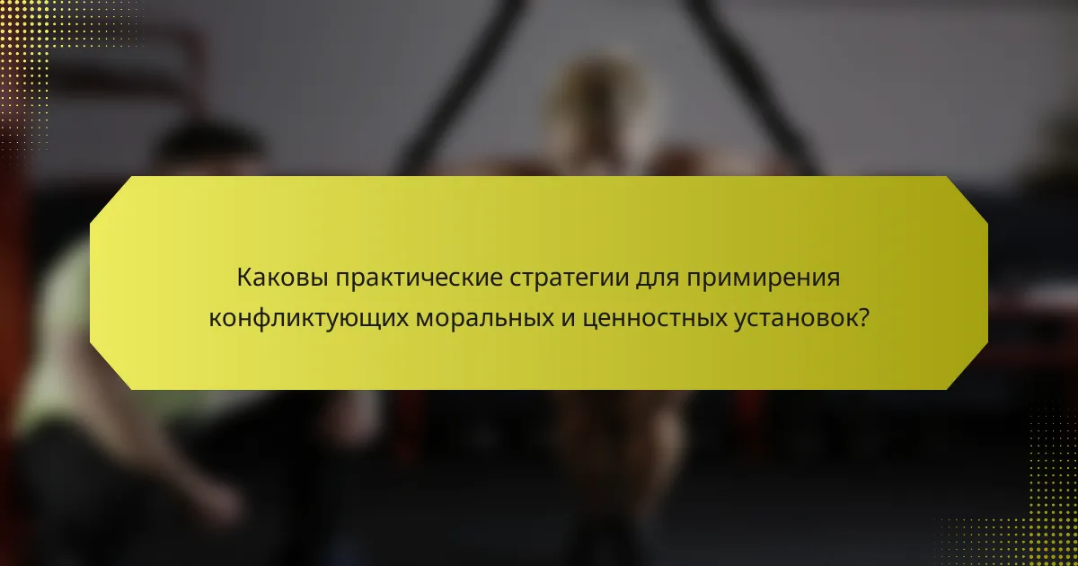 Каковы практические стратегии для примирения конфликтующих моральных и ценностных установок?