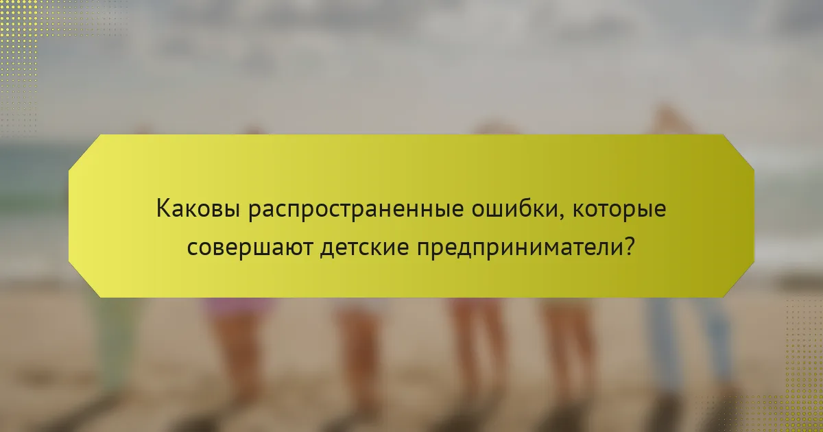 Каковы распространенные ошибки, которые совершают детские предприниматели?