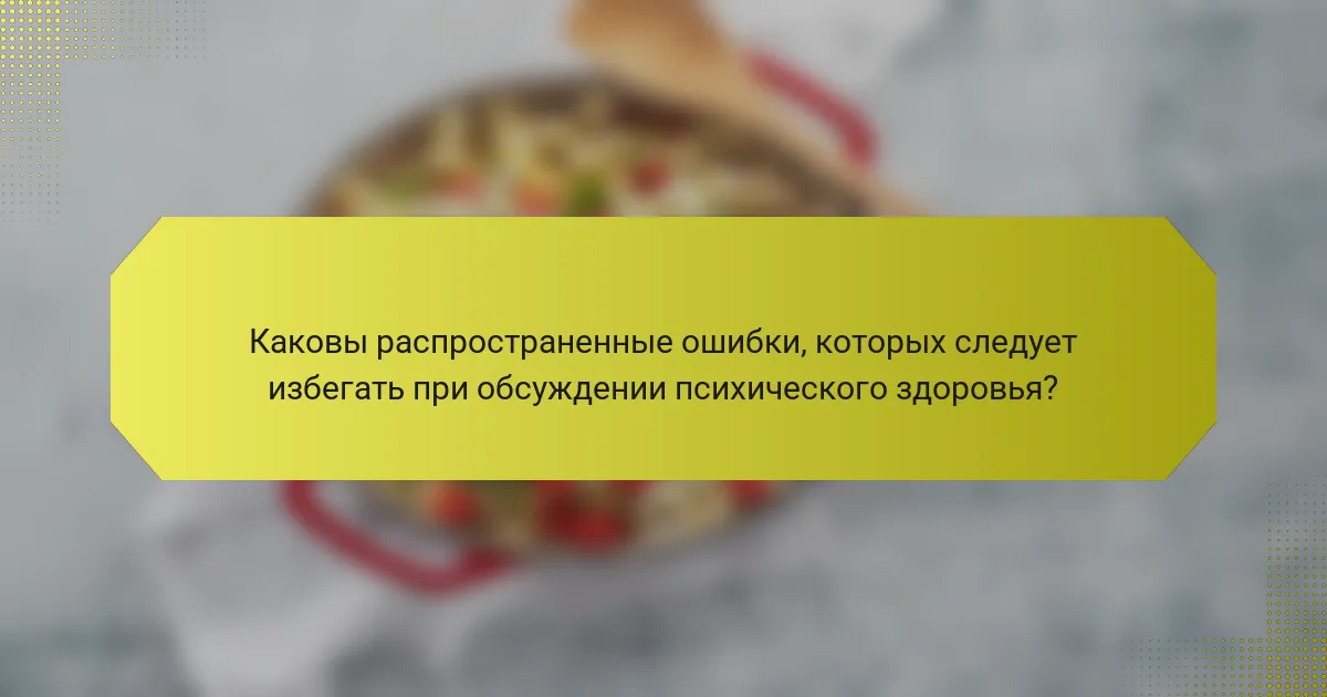 Каковы распространенные ошибки, которых следует избегать при обсуждении психического здоровья?