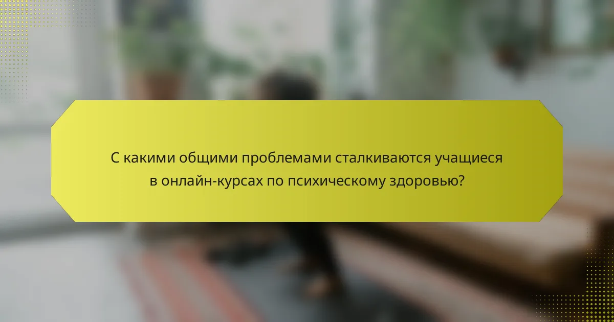 С какими общими проблемами сталкиваются учащиеся в онлайн-курсах по психическому здоровью?