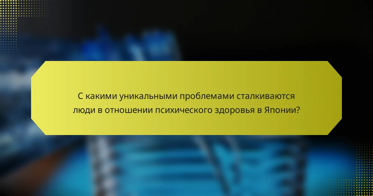 С какими уникальными проблемами сталкиваются люди в отношении психического здоровья в Японии?
