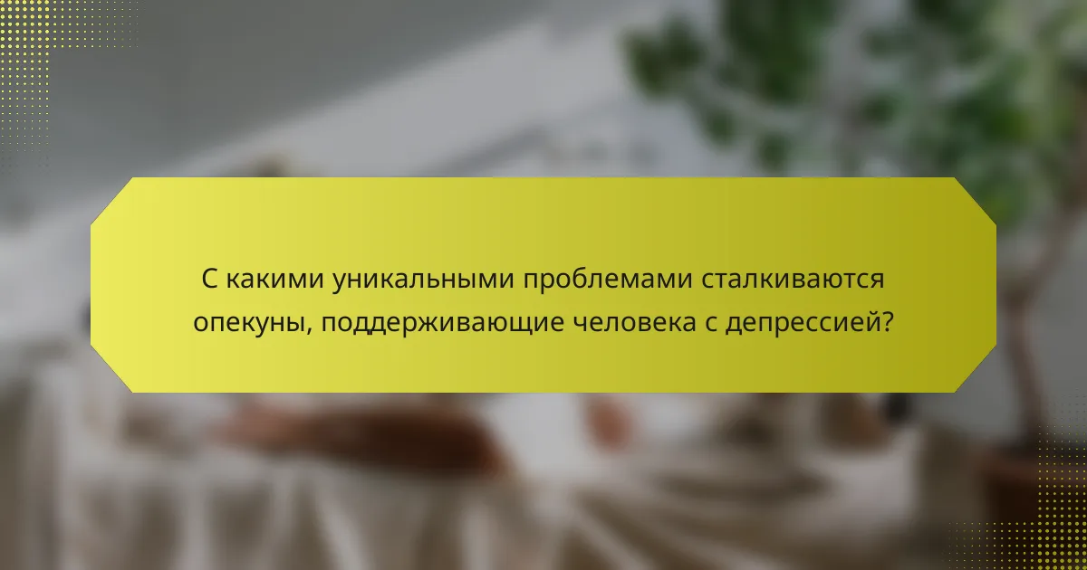 С какими уникальными проблемами сталкиваются опекуны, поддерживающие человека с депрессией?